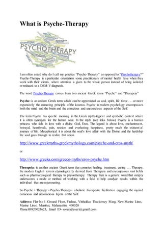 What is Psyche-Therapy
I am often asked why do I call my practice “Psyche-Therapy” as opposed to “Psychotherapy?”
Psyche-Therapy is a particular orientation some practitioners of mental health have when they
work with their clients, where attention is given to the whole person instead of being isolated
or reduced to a DSM-V diagnosis.
The word Psyche-Therapy comes from two ancient Greek terms “Psyche” and “Therapeia”
Psyche: is an ancient Greek term which can be appreciated as soul, spirit, life force . . . or more
expansively the animating principle of the kosmos. Psyche in modern psychology encompasses
both the mind and the brain and the conscious and unconscious aspects of the Self.
The term Psyche has specific meaning in the Greek mythological and symbolic context where
it is often synonym for the human soul. In the myth (see links below) Psyche is a human
princess who falls in love with a divine God, Eros. The legend is about love, enchantment,
betrayal, heartbreak, pain, reunion and everlasting happiness, pretty much the existential
journey of life. Metaphorical it is about the soul’s love affair with the Divine and the hardship
the soul goes through to realize that union.
http://www.greekmyths-greekmythology.com/psyche-and-eros-myth/
or
http://www.greeka.com/greece-myths/eros-psyche.htm
Therapeia: is another ancient Greek term that connotes healing, treatment, curing . . . Therapy,
the modern English term is etymologically derived from Therapeia and encompasses vast fields
such as pharmacological therapy to physiotherapy. Therapy then is a generic word that simply
underscores a mode or method of working with a field to help catalyze results within the
individual that are rejuvenating.
So Psyche + Therapy = Psyche-Therapy= a holistic therapeutic facilitation engaging the myriad
conscious and unconscious layers of the Self.
Address: Flat No 1. Ground Floor, Firdaus, Vitthaldas Thackersey Marg, New Marine Lines,
Marine Lines, Mumbai, Maharashtra 400020
Phone:09820023623, Email ID- sonerajhaveri@gmail.com
 