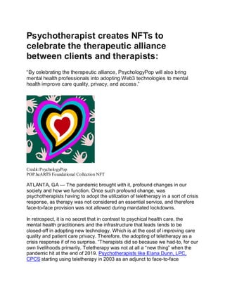 Psychotherapist creates NFTs to
celebrate the therapeutic alliance
between clients and therapists:
“By celebrating the therapeutic alliance, PsychologyPop will also bring
mental health professionals into adopting Web3 technologies to mental
health improve care quality, privacy, and access.”
00:0000:00PP
Credit: PsychologyPop
POP.heARTS Foundational Collection NFT
ATLANTA, GA — The pandemic brought with it, profound changes in our
society and how we function. Once such profound change, was
psychotherapists having to adopt the utilization of teletherapy in a sort of crisis
response, as therapy was not considered an essential service, and therefore
face-to-face provision was not allowed during mandated lockdowns.
In retrospect, it is no secret that in contrast to psychical health care, the
mental health practitioners and the infrastructure that leads tends to be
closed-off in adopting new technology. Which is at the cost of improving care
quality and patient care privacy. Therefore, the adopting of teletherapy as a
crisis response if of no surprise. “Therapists did so because we had-to, for our
own livelihoods primarily. Teletherapy was not at all a “new thing” when the
pandemic hit at the end of 2019. Psychotherapists like Elana Dunn, LPC,
CPCS starting using teletherapy in 2003 as an adjunct to face-to-face
 