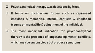  Psychoanalytical therapy was developed by freud.
 It focus on unconscious forces such as repressed
impulses & memories, internal conflicts & childhood
trauma on mental life & adjustment of the individual.
 The most important indication for psychoanalytical
therapy is the presence of longstanding mental conflicts,
which may be unconscious but produce symptoms.
 