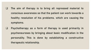  The aim of therapy is to bring all repressed material to
conscious awareness so that the patient can work towards a
healthy resolution of his problems, which are causing the
symptoms.
 Psychotherapy as a form of therapy is used primarily in
psychoneuroses by bringing about basic modification in the
personality. This is done by establishing a constructive
therapeutic relationship.
 