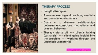 THERAPY PROCESS
• Lengthy therapies
• Aim – uncovering and resolving conflicts
and unconscious impulses
• Goals – to discover relationships
between unconscious motivations and
present behaviour
• Therapy starts off --- client’s talking
(catharsis) --- client gains insight into
the problem --- working through the
unconscious material
https://youtu.be/7xE9ozhls3s
 