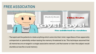 FREE ASSOCIATION
◦ Therapist ask the patients to relate anything which came into their mind, regardless of how apparently
unimportant or potentially embarrassing the memory threatened to be. This technique assumed that
all memories are arranged in a single associative network, and that sooner or later the subject would
stumble across the crucial memory
 
