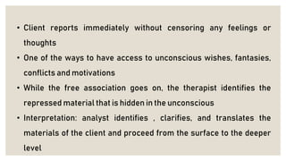 • Client reports immediately without censoring any feelings or
thoughts
• One of the ways to have access to unconscious wishes, fantasies,
conflicts and motivations
• While the free association goes on, the therapist identifies the
repressed material that is hidden in the unconscious
• Interpretation: analyst identifies , clarifies, and translates the
materials of the client and proceed from the surface to the deeper
level
 