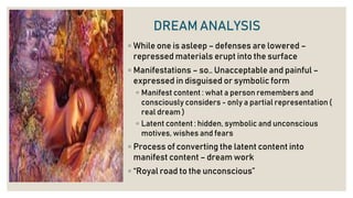 DREAM ANALYSIS
◦ While one is asleep – defenses are lowered –
repressed materials erupt into the surface
◦ Manifestations – so.. Unacceptable and painful –
expressed in disguised or symbolic form
◦ Manifest content : what a person remembers and
consciously considers - only a partial representation (
real dream )
◦ Latent content : hidden, symbolic and unconscious
motives, wishes and fears
◦ Process of converting the latent content into
manifest content – dream work
◦ “Royal road to the unconscious”
 