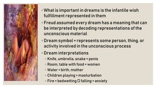 ◦ What is important in dreams is the infantile wish
fulfillment represented in them
◦ Freud assumed every dream has a meaning that can
be interpreted by decoding representations of the
unconscious material
◦ Dream symbol = represents some person, thing, or
activity involved in the unconscious process
◦ Dream interpretations
◦ Knife, umbrella, snake = penis
◦ Room, table with food = women
◦ Water = birth, mother
◦ Children playing = masturbation
◦ Fire = bedwetting falling = anxiety
 
