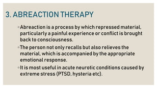 3. ABREACTION THERAPY
◦Abreaction is a process by which repressed material,
particularly a painful experience or conflict is brought
back to consciousness.
◦The person not only recalls but also relieves the
material, which is accompanied by the appropriate
emotional response.
◦It is most useful in acute neurotic conditions caused by
extreme stress (PTSD, hysteria etc).
 