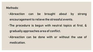 Methods:
◦Abreaction can be brought about by strong
encouragement to relieve the stressful events.
◦The procedure is begun with neutral topics at first, &
gradually approaches area of conflict.
◦Abreaction can be done with or without the use of
medication.
 