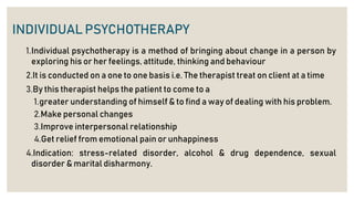 INDIVIDUAL PSYCHOTHERAPY
1.Individual psychotherapy is a method of bringing about change in a person by
exploring his or her feelings, attitude, thinking and behaviour
2.It is conducted on a one to one basis i.e. The therapist treat on client at a time
3.By this therapist helps the patient to come to a
1.greater understanding of himself & to find a way of dealing with his problem.
2.Make personal changes
3.Improve interpersonal relationship
4.Get relief from emotional pain or unhappiness
4.Indication: stress-related disorder, alcohol & drug dependence, sexual
disorder & marital disharmony.
 