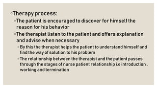 ◦Therapy process:
◦The patient is encouraged to discover for himself the
reason for his behavior
◦The therapist listen to the patient and offers explanation
and advise when necessary
◦ By this the therapist helps the patient to understand himself and
find the way of solution to his problem
◦ The relationship between the therapist and the patient passes
through the stages of nurse patient relationship i.e introduction ,
working and termination
 