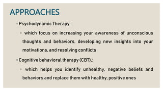 APPROACHES
◦ Psychodynamic Therapy:
◦ which focus on increasing your awareness of unconscious
thoughts and behaviors, developing new insights into your
motivations, and resolving conflicts
◦ Cognitive behavioral therapy (CBT),:
◦ which helps you identify unhealthy, negative beliefs and
behaviors and replace them with healthy, positive ones
 