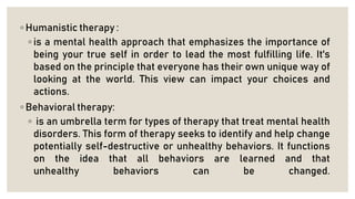 ◦ Humanistic therapy :
◦ is a mental health approach that emphasizes the importance of
being your true self in order to lead the most fulfilling life. It's
based on the principle that everyone has their own unique way of
looking at the world. This view can impact your choices and
actions.
◦ Behavioral therapy:
◦ is an umbrella term for types of therapy that treat mental health
disorders. This form of therapy seeks to identify and help change
potentially self-destructive or unhealthy behaviors. It functions
on the idea that all behaviors are learned and that
unhealthy behaviors can be changed.
 