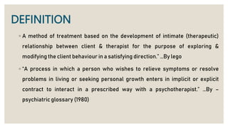 DEFINITION
◦ A method of treatment based on the development of intimate (therapeutic)
relationship between client & therapist for the purpose of exploring &
modifying the client behaviour in a satisfying direction.” …By lego
◦ “A process in which a person who wishes to relieve symptoms or resolve
problems in living or seeking personal growth enters in implicit or explicit
contract to interact in a prescribed way with a psychotherapist.” …By –
psychiatric glossary (1980)
 