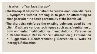 ◦It is a form of “surface therapy”.
◦The therapist helps the patient to relieve emotional distress
& symptoms without probing in to past or attempting to
change or alter the basic personality of the individual.
◦The therapist reinforce the existing defenses used by the
client & utilizes various techniques such as: a. Ventilation b.
Environmental modification or manipulation c. Persuasion
d. Reeducation e. Reassurance f. Abreaction g. Explanation
h. Suggestion i. Reinforcement j. Recreation k. Work as
therapy l. Relaxation
 