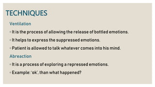 TECHNIQUES
Ventilation
◦ It is the process of allowing the release of bottled emotions.
◦ It helps to express the suppressed emotions.
◦ Patient is allowed to talk whatever comes into his mind.
Abreaction
◦ It is a process of exploring a repressed emotions.
◦ Example: ‘ok’, than what happened?
 