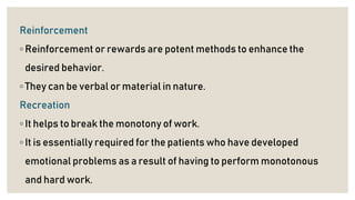 Reinforcement
◦ Reinforcement or rewards are potent methods to enhance the
desired behavior.
◦ They can be verbal or material in nature.
Recreation
◦ It helps to break the monotony of work.
◦ It is essentially required for the patients who have developed
emotional problems as a result of having to perform monotonous
and hard work.
 