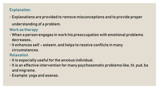 Explanation
◦ Explanations are provided to remove misconceptions and to provide proper
understanding of a problem.
Work as therapy
◦ When a person engages in work his preoccupation with emotional problems
decreases..
◦ It enhances self – esteem, and helps to resolve conflicts in many
circumstances.
Relaxation
◦ It is especially useful for the anxious individual.
◦ It is an effective intervention for many psychosomatic problems like, ht, pud, ba
and migraine.
◦ Example: yoga and asanas.
 