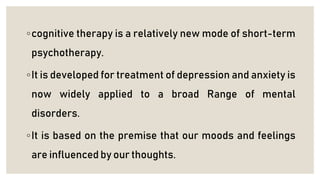 ◦cognitive therapy is a relatively new mode of short-term
psychotherapy.
◦It is developed for treatment of depression and anxiety is
now widely applied to a broad Range of mental
disorders.
◦It is based on the premise that our moods and feelings
are influenced by our thoughts.
 