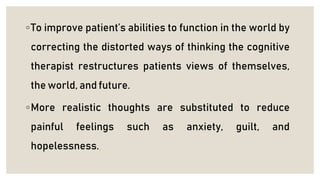 ◦To improve patient’s abilities to function in the world by
correcting the distorted ways of thinking the cognitive
therapist restructures patients views of themselves,
the world, and future.
◦More realistic thoughts are substituted to reduce
painful feelings such as anxiety, guilt, and
hopelessness.
 