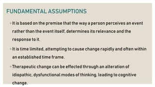 FUNDAMENTAL ASSUMPTIONS
◦ It is based on the premise that the way a person perceives an event
rather than the event itself, determines its relevance and the
response to it.
◦ It is time limited, attempting to cause change rapidly and often within
an established time frame.
◦ Therapeutic change can be effected through an alteration of
idiopathic, dysfunctional modes of thinking, leading to cognitive
change.
 