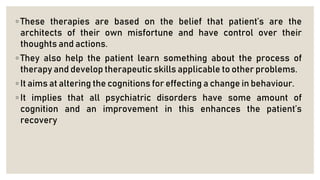 ◦ These therapies are based on the belief that patient’s are the
architects of their own misfortune and have control over their
thoughts and actions.
◦ They also help the patient learn something about the process of
therapy and develop therapeutic skills applicable to other problems.
◦ It aims at altering the cognitions for effecting a change in behaviour.
◦ It implies that all psychiatric disorders have some amount of
cognition and an improvement in this enhances the patient’s
recovery
 