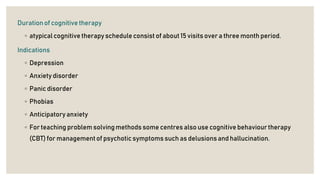 Duration of cognitive therapy
◦ atypical cognitive therapy schedule consist of about 15 visits over a three month period.
Indications
◦ Depression
◦ Anxiety disorder
◦ Panic disorder
◦ Phobias
◦ Anticipatory anxiety
◦ For teaching problem solving methods some centres also use cognitive behaviourtherapy
(CBT) for managementof psychotic symptoms such as delusionsand hallucination.
 