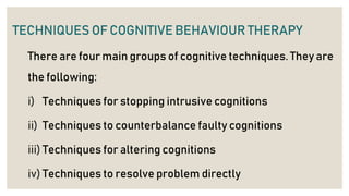 TECHNIQUES OF COGNITIVE BEHAVIOUR THERAPY
There are four main groups of cognitive techniques. They are
the following:
i) Techniques for stopping intrusive cognitions
ii) Techniques to counterbalance faulty cognitions
iii) Techniques for altering cognitions
iv) Techniques to resolve problem directly
 
