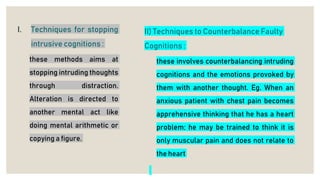 I. Techniques for stopping
intrusive cognitions :
these methods aims at
stopping intruding thoughts
through distraction.
Alteration is directed to
another mental act like
doing mental arithmetic or
copying a figure.
II) Techniques to Counterbalance Faulty
Cognitions :
these involves counterbalancing intruding
cognitions and the emotions provoked by
them with another thought. Eg. When an
anxious patient with chest pain becomes
apprehensive thinking that he has a heart
problem; he may be trained to think it is
only muscular pain and does not relate to
the heart
 