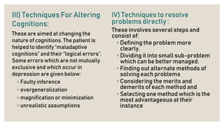 III) Techniques For Altering
Cognitions:
These are aimed at changing the
nature of cognitions. The patient is
helped to identify “maladaptive
cognitions” and their “logical errors”.
Some errors which are not mutually
exclusive and which occur in
depression are given below:
◦ Faulty inference
◦ overgeneralization
◦ magnification or minimization
◦ unrealistic assumptions
IV) Techniques to resolve
problems directly :
These involves several steps and
consist of:
◦ Defining the problem more
clearly.
◦ Dividing it into small sub-problem
which can be better managed.
◦ Finding out alternate methods of
solving each problems
◦ Considering the merits and
demerits of each method and
◦ Selecting one method which is the
most advantageous at their
instance
 