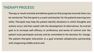 THERAPY PROCESS
Therapy is result oriented and defines goals so that progress towards them can
be monitored. The therapist is a coach and teacher for the patients learning new
skills. Therapist may help the patient identify situations in which thoughts and
actions occur and then assist with the development of alternatives. Its overall
goal is to increase self-efficacy or proficiency and sense of control over the
patient must participate actively and be committed to the decision for change.
The patient-therapist interaction is a goal oriented collaborative partnership
with a beginning middle and on end.
 