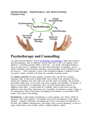 Psychotherapy, Psychologist and Relationship
Counselling
Psychotherapy and Counselling
I am often asked the difference between psychotherapy and counselling. While these words are
used interchangeably, there is a difference between them and it is vital to be cognisant of the
distinction. Counselling generally implies a short term, very specific and targeted facilitation.
There are many types of counsellors and varied topic-centred types of counselling, such as:
marital counselling, drug and alcohol counselling, career counselling, health counselling etc. The
list can go on . . what is important to know is that counselling designates a facilitation around
very narrow criteria’s restricted to the theme the counselling is pivoted around.
So a marital counsellor will focus primarily on marital issues, and will have restricted
therapeutic skills in other areas of mental health, such as trauma work, attachment issues or
chronic pain. Tangential issues that could come up in the context of a marriage, that go beyond
the nominal marital issues, are out of the scope of the counsellor and counselling. For instance, if
there are sexual problems in a relationship, due to one of the partners being a survivor of
childhood sexual abuse, it would be hard for a counsellor alone to tackle such a case since
childhood sexual abuse elicits deep trauma work. Counsellors are restricted to mostly working on
the communication styles of the partners and regulating the behaviours of each member of the
couple in the context of the marriage.
Psychotherapy or rather integral psychotherapy is a more expansive and holistic method of
therapeutic work which integrates a vast panoply of areas from developmental, social, spatial,
temporal, existential, behavioural and transpersonal vectors as they inform the subjectivity of
the client. Here childhood misattunements with primary givers are given importance, as well as a
range of other factors, some of which could be medical conditions, cultural
 