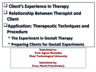  Client’s Experience in TherapyClient’s Experience in Therapy
 Relationship Between Therapist andRelationship Between Therapist and
ClientClient
Application: Therapeutic Techniques andApplication: Therapeutic Techniques and
ProcedureProcedure
 The Experiment in Gestalt TherapyThe Experiment in Gestalt Therapy
 Preparing Clients for Gestalt ExperimentsPreparing Clients for Gestalt Experiments
Submitted to:Submitted to:
Prof. Agnes MontalboProf. Agnes Montalbo
Rizal Technological UniversityRizal Technological University
Submitted by:Submitted by:
Cruz, Marah Francheska J.Cruz, Marah Francheska J.
 