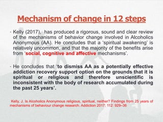 Mechanism of change in 12 steps
• Kelly (2017), has produced a rigorous, sound and clear review
of the mechanisms of behavior change involved in Alcoholics
Anonymous (AA). He concludes that a ‘spiritual awakening’ is
relatively uncommon, and that the majority of the benefits arise
from ‘social, cognitive and affective mechanisms’.
• He concludes that ‘to dismiss AA as a potentially effective
addiction recovery support option on the grounds that it is
spiritual or religious and therefore unscientific is
inconsistent with the body of research accumulated during
the past 25 years’.
Kelly, J. Is Alcoholics Anonymous religious, spiritual, neither? Findings from 25 years of
mechanisms of behaviour change research. Addiction 2017; 112: 929–36
 