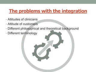 The problems with the integration
• Attitudes of clinicians
• Attitude of customers
• Different philosophical and theoretical background
• Different terminology
 