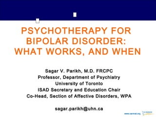 www.canmat.orgwww.canmat.org
PSYCHOTHERAPY FOR
BIPOLAR DISORDER:
WHAT WORKS, AND WHEN
Sagar V. Parikh, M.D. FRCPCSagar V. Parikh, M.D. FRCPC
Professor, Department of PsychiatryProfessor, Department of Psychiatry
University of TorontoUniversity of Toronto
ISAD Secretary and Education ChairISAD Secretary and Education Chair
Co-Head, Section of Affective Disorders, WPACo-Head, Section of Affective Disorders, WPA
sagar.parikh@uhn.casagar.parikh@uhn.ca
 