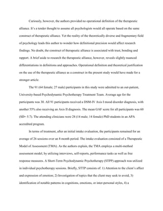 Curiously, however, the authors provided no operational definition of the therapeutic
alliance. It’s a tender thought to assume all psychologists would all operate based on the same
construct of therapeutic alliance. Yet the reality of the theoretically diverse and fragmentary field
of psychology leads this author to wonder how definitional precision would affect research
findings. No doubt, the construct of therapeutic alliance is associated with trust, bonding and
rapport. A brief aside to research the therapeutic alliance, however, reveals slightly nuanced
differentiations in definitions and approaches. Operational definition and theoretical justification
on the use of the therapeutic alliance as a construct in the present study would have made for a
stronger article.
The 91 (64 female; 27 male) participants in this study were admitted to an out-patient,
University-based Psychodynamic Psychotherapy Treatment Team. Average age for the
participants was 30. All 91 participants received a DSM-IV Axis I mood disorder diagnosis, with
another 55% also receiving an Axis II diagnosis. The mean GAF score for all participants was 60
(SD= 5.7). The attending clinicians were 28 (14 male; 14 female) PhD students in an APA
accredited program.
In terms of treatment, after an initial intake evaluation, the participants remained for an
average of 26 sessions over an 8 month period. The intake evaluation consisted of a Therapeutic
Model of Assessment (TMA). As the authors explain, the TMA employs a multi-method
assessment model, by utilizing interviews, self-reports, performance tasks as well as free
response measures. A Short-Term Psychodynamic Psychotherapy (STPP) approach was utilized
in individual psychotherapy sessions. Briefly, STTP consists of: 1) Attention to the client’s affect
and expression of emotion; 2) Investigation of topics that the client may seek to avoid, 3)
identification of notable patterns in cognitions, emotions, or inter-personal styles, 4) a
 