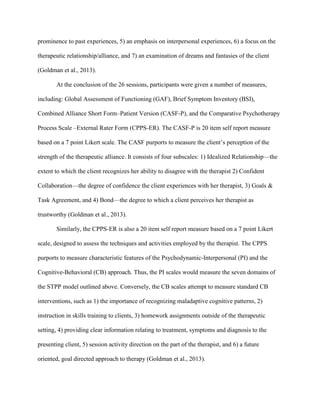 prominence to past experiences, 5) an emphasis on interpersonal experiences, 6) a focus on the
therapeutic relationship/alliance, and 7) an examination of dreams and fantasies of the client
(Goldman et al., 2013).
At the conclusion of the 26 sessions, participants were given a number of measures,
including: Global Assessment of Functioning (GAF), Brief Symptom Inventory (BSI),
Combined Alliance Short Form–Patient Version (CASF-P), and the Comparative Psychotherapy
Process Scale –External Rater Form (CPPS-ER). The CASF-P is 20 item self report measure
based on a 7 point Likert scale. The CASF purports to measure the client’s perception of the
strength of the therapeutic alliance. It consists of four subscales: 1) Idealized Relationship—the
extent to which the client recognizes her ability to disagree with the therapist 2) Confident
Collaboration—the degree of confidence the client experiences with her therapist, 3) Goals &
Task Agreement, and 4) Bond—the degree to which a client perceives her therapist as
trustworthy (Goldman et al., 2013).
Similarly, the CPPS-ER is also a 20 item self report measure based on a 7 point Likert
scale, designed to assess the techniques and activities employed by the therapist. The CPPS
purports to measure characteristic features of the Psychodynamic-Interpersonal (PI) and the
Cognitive-Behavioral (CB) approach. Thus, the PI scales would measure the seven domains of
the STPP model outlined above. Conversely, the CB scales attempt to measure standard CB
interventions, such as 1) the importance of recognizing maladaptive cognitive patterns, 2)
instruction in skills training to clients, 3) homework assignments outside of the therapeutic
setting, 4) providing clear information relating to treatment, symptoms and diagnosis to the
presenting client, 5) session activity direction on the part of the therapist, and 6) a future
oriented, goal directed approach to therapy (Goldman et al., 2013).
 