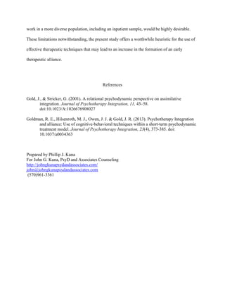 work in a more diverse population, including an inpatient sample, would be highly desirable.
These limitations notwithstanding, the present study offers a worthwhile heuristic for the use of
effective therapeutic techniques that may lead to an increase in the formation of an early
therapeutic alliance.
References
Gold, J., & Stricker, G. (2001). A relational psychodynamic perspective on assimilative
integration. Journal of Psychotherapy Integration, 11, 43–58.
doi:10.1023/A:1026676908027
Goldman, R. E., Hilsenroth, M. J., Owen, J. J. & Gold, J. R. (2013). Psychotherapy Integration
and alliance: Use of cognitive-behavioral techniques within a short-term psychodynamic
treatment model. Journal of Psychotherapy Integration, 23(4), 373-385. doi:
10.1037/a0034363
Prepared by Phillip J. Kuna
For John G. Kuna, PsyD and Associates Counseling
http://johngkunapsydandassociates.com/
john@johngkunapsydandassociates.com
(570)961-3361
 