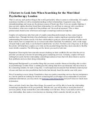 3 Factors to Look Into When Searching for the Most Ideal
Psychotherapy London
There is not any such perfect thing in this world, particularly when it comes to relationship. All couples
experience troubles as well as misunderstandings in their relationships. In general sense, these
misunderstandings and issues are the primary causes of break ups. But, if you see couples fighting, it
does not truly implies that they'd end their relationship. It is still best to come up with a resolution.
Nevertheless, what can a couple do if the problem can’t be resolved anymore? This is when
professionals should come in between and couple counseling London can help this.
Couples in London may take their pick of couple counseling professionals as they come in great
numbers here. Through the help of psychotherapy London, couples might get specialized help in
understanding the reasons exactly why their relationship is going in a downward spiral, and also teach
them exactly how to compromise so as to meet each others demands. Nevertheless, with a wide range
of expert help to pick from, it can be hard to identify the very best. Yet that is not a big issue at all since
this article will help those couples as to what are the essential things that they must consider to find the
most reliable counselor. The following are the factors you need to look into:
Reputation Choosing the best counselor means checking on their credibility Be sure that the service
provider you choose is known for providing great counseling services. Certainly, couples will need
nothing but to pick the best relationship counselling London services that will allow them to resolve
their problems and save their dying relationship.
Background Background is yet another thing that you must consider whenever deciding who to select
as psychotherapy London There is nothing just like asking help from a professional who have been in
the counseling industry for such a long time. A well-experienced counselor had definitely dealt myriad
of cases and there are also possibilities that he/she had already faced the similar case with yours.
Price Counseling is never cheap. Nonetheless, there are quality counseling services that are inexpensive
too. Just be patient on looking for the best counseling that your budget can accommodate.If you need
additional information, you may check out marriage counselling london and you'll discover much more
information.
Once you look closely into these three things, be assured you will be able to locate the relationship
counseling London that will fit you perfectly. With the net, you will be able to search this kind of
services quickly. Keep in mind that your relationship is at risk here. Thus, if you really want to save
your relationship, then make a wise decision on choosing which counselor should you opt for.
 
