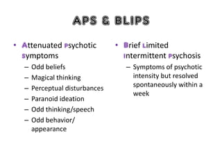 APS & BLIPS
• Attenuated psychotic
symptoms
– Odd beliefs
– Magical thinking
– Perceptual disturbances
– Paranoid ideation
– Odd thinking/speech
– Odd behavior/
appearance
• Brief limited
intermittent psychosis
– Symptoms of psychotic
intensity but resolved
spontaneously within a
week
 