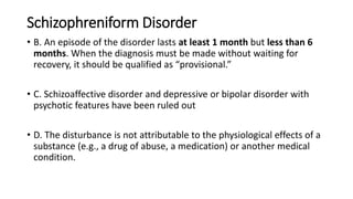 Schizophreniform Disorder
• B. An episode of the disorder lasts at least 1 month but less than 6
months. When the diagnosis must be made without waiting for
recovery, it should be qualified as “provisional.”
• C. Schizoaffective disorder and depressive or bipolar disorder with
psychotic features have been ruled out
• D. The disturbance is not attributable to the physiological effects of a
substance (e.g., a drug of abuse, a medication) or another medical
condition.
 