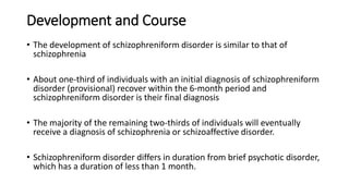 Development and Course
• The development of schizophreniform disorder is similar to that of
schizophrenia
• About one-third of individuals with an initial diagnosis of schizophreniform
disorder (provisional) recover within the 6-month period and
schizophreniform disorder is their final diagnosis
• The majority of the remaining two-thirds of individuals will eventually
receive a diagnosis of schizophrenia or schizoaffective disorder.
• Schizophreniform disorder differs in duration from brief psychotic disorder,
which has a duration of less than 1 month.
 