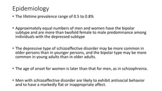 Epidemiology
• The lifetime prevalence range of 0.5 to 0.8%
• Approximately equal numbers of men and women have the bipolar
subtype and are more than twofold female to male predominance among
individuals with the depressed subtype
• The depressive type of schizoaffective disorder may be more common in
older persons than in younger persons, and the bipolar type may be more
common in young adults than in older adults.
• The age of onset for women is later than that for men, as in schizophrenia.
• Men with schizoaffective disorder are likely to exhibit antisocial behavior
and to have a markedly flat or inappropriate affect.
 