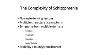 The Complexity of Schizophrenia
• No single defining feature
• Multiple characteristic symptoms
• Symptoms from multiple domains
• Emotion
• Personality
• Cognition
• Motor Activity
• Probably a multisystem disorder
 