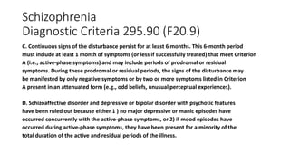 Schizophrenia
Diagnostic Criteria 295.90 (F20.9)
C. Continuous signs of the disturbance persist for at least 6 months. This 6-month period
must include at least 1 month of symptoms (or less if successfully treated) that meet Criterion
A (i.e., active-phase symptoms) and may include periods of prodromal or residual
symptoms. During these prodromal or residual periods, the signs of the disturbance may
be manifested by only negative symptoms or by two or more symptoms listed in Criterion
A present in an attenuated form (e.g., odd beliefs, unusual perceptual experiences).
D. Schizoaffective disorder and depressive or bipolar disorder with psychotic features
have been ruled out because either 1 ) no major depressive or manic episodes have
occurred concurrently with the active-phase symptoms, or 2) if mood episodes have
occurred during active-phase symptoms, they have been present for a minority of the
total duration of the active and residual periods of the illness.
 