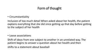 Form of thought
• Circumstantiality
Inclusion of too much detail When asked about her health, the patient
explains everything that she did since getting up that day before getting
to the subject of her health
• Loose associations
Shift of ideas from one subject to another in an unrelated way. The
patient begins to answer a question about her health and then
shifts to a statement about baseball
 