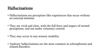 Hallucinations
• Hallucinations are perception-like experiences that occur without
an external stimulus.
• They are vivid and clear, with the full force and impact of normal
perceptions, and not under voluntary control.
• They may occur in any sensory modality
• Auditory hallucinations are the most common in schizophrenia and
related disorders.
 