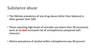 Substance abuse
• The lifetime prevalence of any drug abuse (other than tobacco) is
often greater than 50%
• Those reporting high levels of cannabis use (more than 50 occasions)
were at six fold increased risk of schizophrenia compared with
nonusers
• ifetime prevalence of alcohol within schizophrenia was 40 percent
 