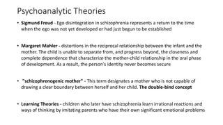 Psychoanalytic Theories
• Sigmund Freud - Ego disintegration in schizophrenia represents a return to the time
when the ego was not yet developed or had just begun to be established
• Margaret Mahler - distortions in the reciprocal relationship between the infant and the
mother. The child is unable to separate from, and progress beyond, the closeness and
complete dependence that characterize the mother-child relationship in the oral phase
of development. As a result, the person's identity never becomes secure
• "schizophrenogenic mother" - This term designates a mother who is not capable of
drawing a clear boundary between herself and her child. The double-bind concept
• Learning Theories - children who later have schizophrenia learn irrational reactions and
ways of thinking by imitating parents who have their own significant emotional problems
 