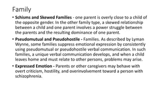 Family
• Schisms and Skewed Families - one parent is overly close to a child of
the opposite gender. In the other family type, a skewed relationship
between a child and one parent involves a power struggle between
the parents and the resulting dominance of one parent.
• Pseudomutual and Pseudohostile - Families. As described by Lyman
Wynne, some families suppress emotional expression by consistently
using pseudomutual or pseudohostile verbal communication. In such
families, a unique verbal communication develops, and when a child
leaves home and must relate to other persons, problems may arise.
• Expressed Emotion - Parents or other caregivers may behave with
overt criticism, hostility, and overinvolvement toward a person with
schizophrenia.
 