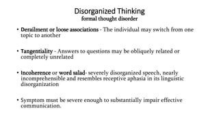 Disorganized Thinking
formal thought disorder
• Derailment or loose associations - The individual may switch from one
topic to another
• Tangentiality - Answers to questions may be obliquely related or
completely unrelated
• Incoherence or word salad- severely disorganized speech, nearly
incomprehensible and resembles receptive aphasia in its linguistic
disorganization
• Symptom must be severe enough to substantially impair effective
communication.
 